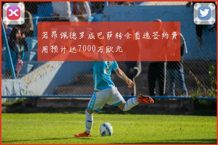 若昂佩德罗成巴萨转会首选签约费用预计达7000万欧元