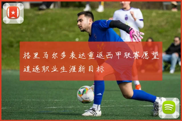 格里马尔多表达重返西甲联赛愿望追逐职业生涯新目标