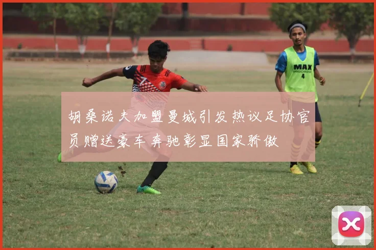 胡桑诺夫加盟曼城引发热议足协官员赠送豪车奔驰彰显国家骄傲