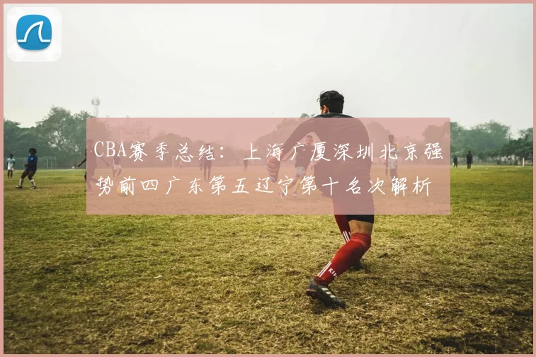 CBA赛季总结：上海广厦深圳北京强势前四广东第五辽宁第十名次解析