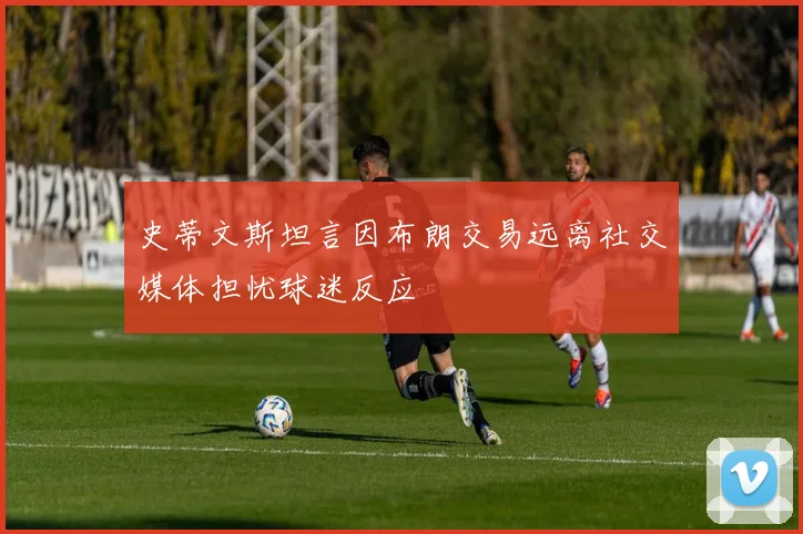 史蒂文斯坦言因布朗交易远离社交媒体担忧球迷反应