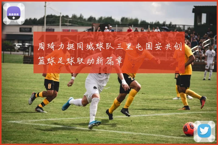周琦力挺同城球队三里屯国安共创篮球足球联动新篇章