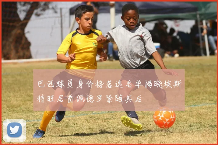 巴西球员身价榜落选名单揭晓埃斯特旺居首佩德罗紧随其后