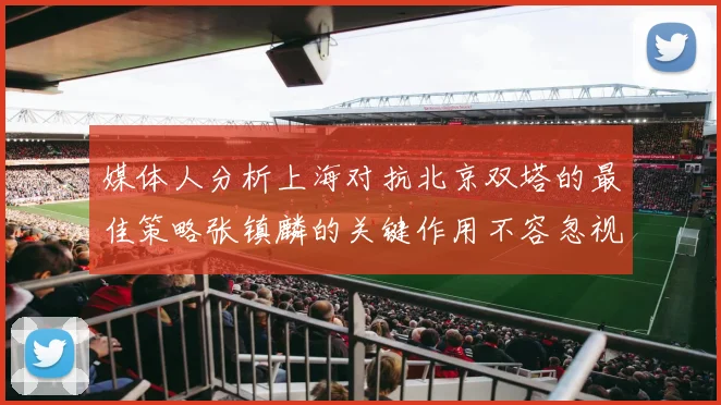 媒体人分析上海对抗北京双塔的最佳策略张镇麟的关键作用不容忽视