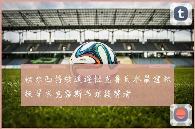 切尔西持续追逐拉克鲁瓦水晶宫积极寻求克雷斯韦尔接替者