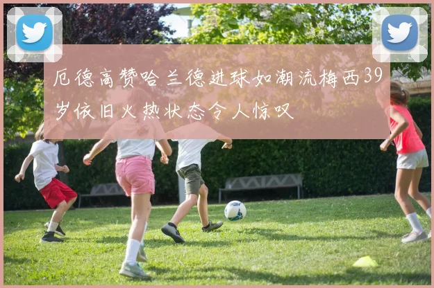 厄德高赞哈兰德进球如潮流梅西39岁依旧火热状态令人惊叹